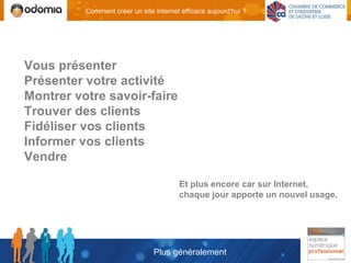 Comment créer un site internet efficace aujourd'hui ?




Vous présenter
Présenter votre activité
Montrer votre savoir-faire
Trouver des clients
Fidéliser vos clients
Informer vos clients
Vendre

                                        Et plus encore car sur Internet,
                                        chaque jour apporte un nouvel usage.




                                Plus généralement
 