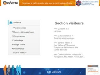 Analyser le trafic de votre site pour le rendre plus efficace




                                       Section visiteurs
                                      ==> Qui sont-ils ?
                                      Langues

                                      ==> D’où viennent-il ?
                                      Origines géographiques

                                      ==> Sont-ils fidèles ?
                                      Nvx visiteurs VS connus
                                      Fréquence de visites du site
                                      Durée de visite

                                      ==> Quels matériels utilisent-ils ?
                                      Navigateur, OS, Flash, Résolution...




                              Les visiteurs
 