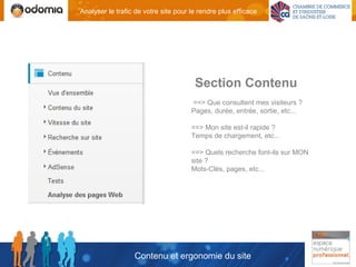 Analyser le trafic de votre site pour le rendre plus efficace




                                       Section Contenu
                                      ==> Que consultent mes visiteurs ?
                                      Pages, durée, entrée, sortie, etc...

                                      ==> Mon site est-il rapide ?
                                      Temps de chargement, etc...

                                      ==> Quels recherche font-ils sur MON
                                      site ?
                                      Mots-Clés, pages, etc...




                  Contenu et ergonomie du site
 