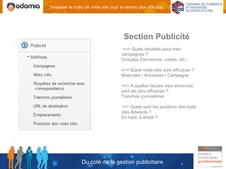 Analyser le trafic de votre site pour le rendre plus efficace




                                       Section Publicité
                                       ==> Quels résultats pour mes
                                      campagnes ?
                                      Groupes d'annonces, visites, etc...

                                      ==> Quels mots-clés sont efficaces ?
                                      Mots-clés / Annonces / Campagne

                                      ==> A quelles heures mes annonces
                                      sont les plus efficaces ?
                                      Tranches journalières.

                                      ==> Quels sont les positions des mots
                                      clés Adwords ?
                                      En haut, à droite ?




                Du coté de la gestion publicitaire
 