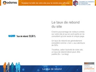 Analyser le trafic de votre site pour le rendre plus efficace




                                      Le taux de rebond
                                      du site
                                      C'est le pourcentage de visiteurs entrés
                                      sur votre site et qui en sont partis en ne
                                      consultant qu'une seule et unique page.

                                      Un taux de rebond est généralement
                                      considéré comme « bon » aux alentours
                                      de 50%.

                                      Toutefois, selon l'activité de votre site,
                                      un taux de rebond élevé peut- être
                                      justifié (Ex : Le blog)




                          Le taux de rebond
 