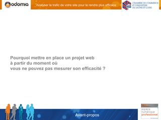 Analyser le trafic de votre site pour le rendre plus efficace




Pourquoi mettre en place un projet web
à partir du moment où
vous ne pouvez pas mesurer son efficacité ?




                                        Avant-propos
 