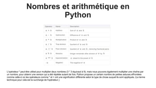 Nombres et arithmétique en
Python
L'opérateur * peut être utilisé pour multiplier deux nombres (3 * 3 équivaut à 9), mais nous pouvons également multiplier une chaîne par
un nombre, pour obtenir une version qui a été répétée autant de fois. Python propose un certain nombre de petites astuces effrontées
comme celle-ci où les opérateurs comme * et + ont une signification différente selon le type de chose auquel ils sont appliqués. (Le terme
technique pour cela est la surcharge de l'opérateur.)
 