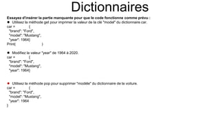 Dictionnaires
Essayez d'insérer la partie manquante pour que le code fonctionne comme prévu :
 Utilisez la méthode get pour imprimer la valeur de la clé "model" du dictionnaire car.
car = {
"brand": "Ford",
"model": "Mustang",
"year": 1964}
Print(car.get("model"))
 Modifiez la valeur "year" de 1964 à 2020.
car = {
"brand": "Ford",
"model": "Mustang",
"year": 1964}
car["year"] = 2020
 Utilisez la méthode pop pour supprimer "modèle" du dictionnaire de la voiture.
car = {
"brand": "Ford",
"model": "Mustang",
"year": 1964
}
car.pop("model")
 