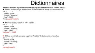 Dictionnaires
Essayez d'insérer la partie manquante pour que le code fonctionne comme prévu :
 Utilisez la méthode get pour imprimer la valeur de la clé "model" du dictionnaire car.
car = {
"brand": "Ford",
"model": "Mustang",
"year": 1964}
Print(car.get("model"))
 Modifiez la valeur "year" de 1964 à 2020.
car = {
"brand": "Ford",
"model": "Mustang",
"year": 1964}
car["year"] = 2020
 Utilisez la méthode pop pour supprimer "modèle" du dictionnaire de la voiture.
car = {
"brand": "Ford",
"model": "Mustang",
"year": 1964
}
car.pop("model")
 