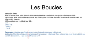 Les Boucles
La boucle while
Avec la boucle while, nous pouvons exécuter un ensemble d'instructions tant qu'une condition est vraie.
Les boucles while sont utilisées en premier lieu dans Python lorsque le nombre d’itérations nécessaires n’est pas
déterminé à l’avance.
Afficher i tant que i est inférieur à 6 :
i = 1
while i < 6:
print(i)
i += 1
Remarque : n'oubliez pas d'incrémenter i, sinon la boucle continuera indéfiniment.
La boucle while nécessite que les variables pertinentes soient initialisées. Dans cet exemple, nous devons définir une
variable d'indexation, i , que nous définissons sur 1.
1
2
3
4
5
 