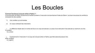 Les Boucles
Comment fonctionne la boucle while en Python ?
La boucle while de Python fonctionne de manière similaire à l’instruction de branchement if-else de Python. Les deux structures de contrôle se
composent de deux parties :
1) Une condition qui est évaluée
2) Un corps contenant des instructions
 La différence réside dans le nombre de fois où le corps est exécuté. Le corps d’une instruction if est exécuté au maximum une fois :
if condition:
run_once()
 Contrairement à l’instruction if, le corps de la boucle while en Python peut être exécuté plusieurs fois :
while condition:
run_again()
 