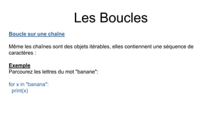 Les Boucles
Boucle sur une chaîne
Même les chaînes sont des objets itérables, elles contiennent une séquence de
caractères :
Exemple
Parcourez les lettres du mot "banane":
for x in "banana":
print(x)
 