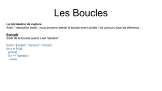 Les Boucles
La déclaration de rupture
Avec l' instruction break , nous pouvons arrêter la boucle avant qu'elle n'ait parcouru tous les éléments :
Exemple
Sortir de la boucle quand x est "banane":
fruits = ["apple", "banana", "cherry"]
for x in fruits:
print(x)
if x == "banana":
break
 