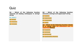 Quiz
Q1 - Which of the following function
removes all leading whitespace in string?
string
A - lower()
B - lstrip()
C - max(str)
D - min(str)
Q2 - Which of the following function
converts a string to all uppercase? string
A - upper()
B - isdecimal()
C - swapcase()
D - title()
Q3 - Which of the following function checks
in a string that all characters are in
uppercase?Bolean
A - isupper()
B - join(seq)
C - len(string)
D - ljust(width[, fillchar])
 