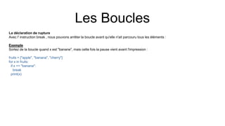 Les Boucles
La déclaration de rupture
Avec l' instruction break , nous pouvons arrêter la boucle avant qu'elle n'ait parcouru tous les éléments :
Exemple
Sortez de la boucle quand x est "banane", mais cette fois la pause vient avant l'impression :
fruits = ["apple", "banana", "cherry"]
for x in fruits:
if x == "banana":
break
print(x)
 