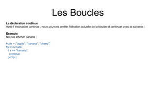 Les Boucles
La déclaration continue
Avec l' instruction continue , nous pouvons arrêter l'itération actuelle de la boucle et continuer avec la suivante :
Exemple
Ne pas afficher banane :
fruits = ["apple", "banana", "cherry"]
for x in fruits:
if x == "banana":
continue
print(x)
 