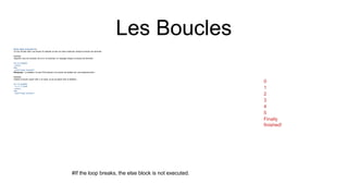 Les Boucles
Sinon dans la boucle For
Le mot clé else dans une boucle for spécifie un bloc de code à exécuter lorsque la boucle est terminée :
Exemple
Imprimez tous les nombres de 0 à 5, et imprimez un message lorsque la boucle est terminée :
for x in range(6):
print(x)
else:
print("Finally finished!")
Remarque : Le elsebloc ne sera PAS exécuté si la boucle est arrêtée par une breakinstruction.
Exemple
Cassez la boucle quand xest 3, et voyez ce qui se passe avec le elsebloc :
for x in range(6):
if x == 3: break
print(x)
else:
print("Finally finished!")
#If the loop breaks, the else block is not executed.
0
1
2
3
4
5
Finally
finished!
 