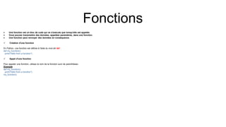 Fonctions
 Une fonction est un bloc de code qui ne s'exécute que lorsqu'elle est appelée.
 Vous pouvez transmettre des données, appelées paramètres, dans une fonction.
 Une fonction peut renvoyer des données en conséquence.
 Création d'une fonction
En Python, une fonction est définie à l'aide du mot-clé def :
def my_function():
print("Hello from a function")
 Appel d'une fonction
Pour appeler une fonction, utilisez le nom de la fonction suivi de parenthèses :
Exemple
def my_function():
print("Hello from a function")
my_function()
 