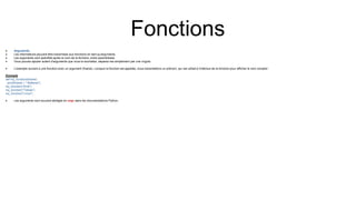 Fonctions
 Arguments
 Les informations peuvent être transmises aux fonctions en tant qu'arguments.
 Les arguments sont spécifiés après le nom de la fonction, entre parenthèses.
 Vous pouvez ajouter autant d'arguments que vous le souhaitez, séparez-les simplement par une virgule.
 L'exemple suivant a une fonction avec un argument (fname). Lorsque la fonction est appelée, nous transmettons un prénom, qui est utilisé à l'intérieur de la fonction pour afficher le nom complet :
Exemple
def my_function(fname):
print(fname + " Refsnes")
my_function("Emil")
my_function("Tobias")
my_function("Linus")
 Les arguments sont souvent abrégés en args dans les documentations Python.
 