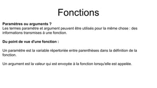 Fonctions
Paramètres ou arguments ?
Les termes paramètre et argument peuvent être utilisés pour la même chose : des
informations transmises à une fonction.
Du point de vue d'une fonction :
Un paramètre est la variable répertoriée entre parenthèses dans la définition de la
fonction.
Un argument est la valeur qui est envoyée à la fonction lorsqu'elle est appelée.
 