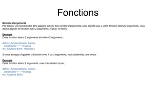 Fonctions
Nombre d'arguments
Par défaut, une fonction doit être appelée avec le bon nombre d'arguments. Cela signifie que si votre fonction attend 2 arguments, vous
devez appeler la fonction avec 2 arguments, ni plus, ni moins.
Exemple
Cette fonction attend 2 arguments et obtient 2 arguments :
def my_function(fname, lname):
print(fname + " " + lname)
my_function("Emil", "Refsnes")
Si vous essayez d'appeler la fonction avec 1 ou 3 arguments, vous obtiendrez une erreur :
Exemple
Cette fonction attend 2 arguments, mais n'en obtient qu'un :
def my_function(fname, lname):
print(fname + " " + lname)
my_function("Emil")
 