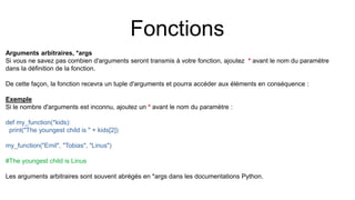Fonctions
Arguments arbitraires, *args
Si vous ne savez pas combien d'arguments seront transmis à votre fonction, ajoutez * avant le nom du paramètre
dans la définition de la fonction.
De cette façon, la fonction recevra un tuple d'arguments et pourra accéder aux éléments en conséquence :
Exemple
Si le nombre d'arguments est inconnu, ajoutez un * avant le nom du paramètre :
def my_function(*kids):
print("The youngest child is " + kids[2])
my_function("Emil", "Tobias", "Linus")
#The youngest child is Linus
Les arguments arbitraires sont souvent abrégés en *args dans les documentations Python.
 