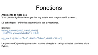 Fonctions
Arguments de mots clés
Vous pouvez également envoyer des arguments avec la syntaxe clé = valeur .
De cette façon, l'ordre des arguments n'a pas d'importance.
Exemple
def my_function(child3, child2, child1):
print("The youngest child is " + child3)
my_function(child1 = "Emil", child2 = "Tobias", child3 = "Linus")
L'expression Keyword Arguments est souvent abrégée en kwargs dans les documentations
Python.
 