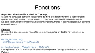 Fonctions
Arguments de mots-clés arbitraires, **kwargs
Si vous ne savez pas combien d'arguments de mots clés seront transmis à votre fonction,
ajoutez deux astérisques : **avant le nom du paramètre dans la définition de la fonction.
De cette façon, la fonction recevra un dictionnaire d'arguments et pourra accéder aux éléments
en conséquence :
Exemple
Si le nombre d'arguments de mots clés est inconnu, ajoutez un double **avant le nom du
paramètre :
def my_function(**kid):
print("His last name is " + kid["lname"])
my_function(fname = "Tobias", lname = "Refsnes")
Les arguments Kword arbitraires sont souvent abrégés en **kwargs dans les documentations
Python.
 