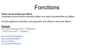 Fonctions
Valeur de paramètre par défaut
L'exemple suivant montre comment utiliser une valeur de paramètre par défaut.
Si nous appelons la fonction sans argument, elle utilise la valeur par défaut :
Exemple
def my_function(country = "Norway"):
print("I am from " + country)
my_function("Sweden")
my_function("India")
my_function()
my_function("Brazil")
 