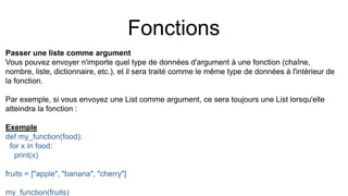 Fonctions
Passer une liste comme argument
Vous pouvez envoyer n'importe quel type de données d'argument à une fonction (chaîne,
nombre, liste, dictionnaire, etc.), et il sera traité comme le même type de données à l'intérieur de
la fonction.
Par exemple, si vous envoyez une List comme argument, ce sera toujours une List lorsqu'elle
atteindra la fonction :
Exemple
def my_function(food):
for x in food:
print(x)
fruits = ["apple", "banana", "cherry"]
my_function(fruits)
 
