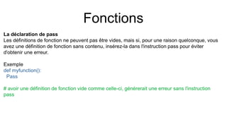 Fonctions
La déclaration de pass
Les définitions de fonction ne peuvent pas être vides, mais si, pour une raison quelconque, vous
avez une définition de fonction sans contenu, insérez-la dans l'instruction pass pour éviter
d'obtenir une erreur.
Exemple
def myfunction():
Pass
# avoir une définition de fonction vide comme celle-ci, générerait une erreur sans l'instruction
pass
 