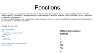 Fonctions
Dans cet exemple, tri_recursion() est une fonction que nous avons définie pour s'appeler elle-même ("recurse"). Nous utilisons la variable k
comme donnée, qui décrémente ( -1 ) à chaque fois que nous récursons. La récursivité se termine lorsque la condition n'est pas supérieure à
0 (c'est-à-dire lorsqu'elle vaut 0).
Pour un nouveau développeur, cela peut prendre un certain temps pour comprendre comment cela fonctionne exactement, la meilleure façon
de le savoir est de le tester et de le modifier.
Exemple de récursivité
def tri_recursion(k):
if(k > 0):
result = k + tri_recursion(k - 1)
print(result)
else:
result = 0
return result
print("nnRecursion Example Results")
tri_recursion(6)
Recursion Example
Results
1
3
6
10
15
21
 