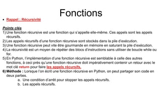 Fonctions
 Rappel : Récursivité
Points clés
1) Une fonction récursive est une fonction qui s’appelle elle-même. Ces appels sont les appels
récursifs.
2) Les appels récursifs d’une fonction récursive sont stockés dans la pile d’exécution.
3) Une fonction récursive peut vite être gourmande en mémoire en saturant la pile d’exécution.
4) La récursivité est un moyen de répéter des blocs d’instructions sans utiliser de boucle while ou
for.
5) En Python, l’implémentation d’une fonction récursive est semblable à celle des autres
fonctions, à ceci près qu’une fonction récursive doit impérativement contenir un retour avec le
mot clé return pour faire les appels récursifs.
6) Méthode : Lorsque l’on écrit une fonction récursive en Python, on peut partager son code en
deux parties.
a. Une condition d’arrêt pour stopper les appels récursifs.
b. Les appels récursifs.
 