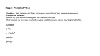 Rappel : Variables Python
Variables : Les variables sont des conteneurs pour stocker des valeurs de données.
Création de variables
Python n'a pas de commande pour déclarer une variable.
Une variable est créée au moment où vous lui attribuez une valeur pour la première fois.
Exemple
x = 5
y = "John"
print(x)
print(y)
 