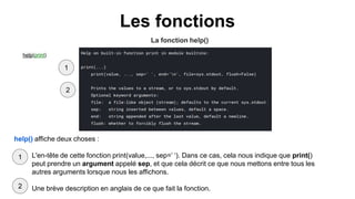 Les fonctions
La fonction help()
help(print)
help() affiche deux choses :
● L'en-tête de cette fonction print(value,..., sep=’ ‘). Dans ce cas, cela nous indique que print()
peut prendre un argument appelé sep, et que cela décrit ce que nous mettons entre tous les
autres arguments lorsque nous les affichons.
● Une brève description en anglais de ce que fait la fonction.
2
2
1
1
 