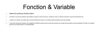 Fonction & Variable
 Définition de la portée des variables en Python
 En Python, nous pouvons déclarer des variables n’importe où dans notre script : au début du script, à l’intérieur de boucles, au sein de nos fonctions, etc.
 L’endroit où on définit une variable dans le script va déterminer l’endroit où la variable va être accessible c’est-à-dire utilisable.
 Le terme de “portée des variables” sert à désigner les différents espaces dans le script dans lesquels une variable est accessible c’est-à-dire utilisable. En Python, une variable
peut avoir une portée locale ou une portée globale.
 