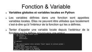 Fonction & Variable
 Variables globales et variables locales en Python
 Les variables définies dans une fonction sont appelées
variables locales. Elles ne peuvent être utilisées que localement
c’est-à-dire qu’à l’intérieur de la fonction qui les a définies.
 Tenter d’appeler une variable locale depuis l’extérieur de la
fonction qui l’a définie provoquera une erreur.
 