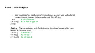 Rappel : Variables Python
 Les variables n'ont pas besoin d'être déclarées avec un type particulier et
peuvent même changer de type après avoir été définies.
x = 4 # x is of type int
x = "Sally" # x is now of type str
print(x)
Casting : Si vous souhaitez spécifier le type de données d'une variable, vous
pouvez le faire avec cast.
x = str(3) # x will be '3'
y = int(3) # y will be 3
z = float(3) # z will be 3.0
 