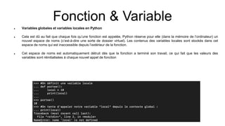 Fonction & Variable
 Variables globales et variables locales en Python
 Cela est dû au fait que chaque fois qu’une fonction est appelée, Python réserve pour elle (dans la mémoire de l’ordinateur) un
nouvel espace de noms (c’est-à-dire une sorte de dossier virtuel). Les contenus des variables locales sont stockés dans cet
espace de noms qui est inaccessible depuis l’extérieur de la fonction.
 Cet espace de noms est automatiquement détruit dès que la fonction a terminé son travail, ce qui fait que les valeurs des
variables sont réinitialisées à chaque nouvel appel de fonction
 