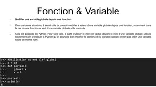 Fonction & Variable
 Modifier une variable globale depuis une fonction
 Dans certaines situations, il serait utile de pouvoir modifier la valeur d’une variable globale depuis une fonction, notamment dans
le cas où une fonction se sert d’une variable globale et la manipule.
 Cela est possible en Python. Pour faire cela, il suffit d’utiliser le mot clef global devant le nom d’une variable globale utilisée
localement afin d’indiquer à Python qu’on souhaite bien modifier le contenu de la variable globale et non pas créer une variable
locale de même nom.
 