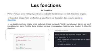 Les fonctions
La Docstring
● Python n'est pas assez intelligent pour lire mon code et le transformer en une belle description anglaise.
⇒ Cependant, lorsque j'écris une fonction, je peux fournir une description dans ce qu'on appelle la
docstring.
⇒ La docstring est une chaîne entre guillemets triples (qui peut s'étendre sur plusieurs lignes) qui vient
immédiatement après l'en-tête d'une fonction. Lorsque nous appelons help() sur une fonction, il affiche la
docstring
 