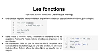 Les fonctions
Syntaxe & Renvoi de résultats (Returning vs Printing)
● Une fonction ne prend pas forcément un argument et ne renvoie pas forcément une valeur, par exemple :
● Dans ce cas la fonction, hello() se contente d'afficher la chaîne de
caractères "bonjour" à l'écran. Elle ne prend aucun argument et ne
renvoie rien.
● Par conséquent, cela n'a pas de sens de vouloir récupérer dans
une variable le résultat renvoyé par une telle fonction. Si on essaie
tout de même, Python affecte la valeur None qui signifie rien en
anglais:
 
