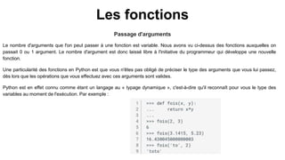 Les fonctions
Passage d'arguments
Le nombre d'arguments que l'on peut passer à une fonction est variable. Nous avons vu ci-dessus des fonctions auxquelles on
passait 0 ou 1 argument. Le nombre d'argument est donc laissé libre à l'initiative du programmeur qui développe une nouvelle
fonction.
Une particularité des fonctions en Python est que vous n'êtes pas obligé de préciser le type des arguments que vous lui passez,
dès lors que les opérations que vous effectuez avec ces arguments sont valides.
Python est en effet connu comme étant un langage au « typage dynamique », c'est-à-dire qu'il reconnaît pour vous le type des
variables au moment de l'exécution. Par exemple :
 