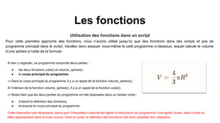 Les fonctions
Utilisation des fonctions dans un script
Pour cette première approche des fonctions, nous n’avons utilisé jusqu’ici que des fonctions dans des scripts et pas de
programme principal dans le script. Veuillez donc essayer vous-même le petit programme ci-dessous, lequel calcule le volume
d’une sphère à l’aide de la formule :
A bien y regarder, ce programme comporte deux parties :
● les deux fonctions cube() et volume_sphere()
● le corps principal du programme.
⇒ Dans le corps principal du programme, il y a un appel de la fonction volume_sphere().
A l’intérieur de la fonction volume_sphere(), il y a un appel de la fonction cube().
⇒ Notez bien que les deux parties du programme ont été disposées dans un certain ordre :
● d’abord la définition des fonctions,
● et ensuite le corps principal du programme.
Cette disposition est nécessaire, parce que l’interpréteur exécute les lignes d’instructions du programme l’une après l’autre, dans l’ordre où
elles apparaissent dans le code source. Dans le script, la définition des fonctions doit donc précéder leur utilisation.
 