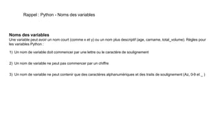 Rappel : Python - Noms des variables
Noms des variables
Une variable peut avoir un nom court (comme x et y) ou un nom plus descriptif (age, carname, total_volume). Règles pour
les variables Python :
1) Un nom de variable doit commencer par une lettre ou le caractère de soulignement
2) Un nom de variable ne peut pas commencer par un chiffre
3) Un nom de variable ne peut contenir que des caractères alphanumériques et des traits de soulignement (Az, 0-9 et _ )
 