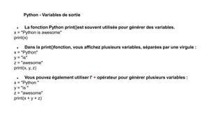 Python - Variables de sortie
 La fonction Python print()est souvent utilisée pour générer des variables.
x = "Python is awesome"
print(x)
 Dans la print()fonction, vous affichez plusieurs variables, séparées par une virgule :
x = "Python"
y = "is"
z = "awesome"
print(x, y, z)
 Vous pouvez également utiliser l' + opérateur pour générer plusieurs variables :
x = "Python "
y = "is "
z = "awesome"
print(x + y + z)
 