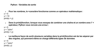  Pour les nombres, le +caractère fonctionne comme un opérateur mathématique :
x = 5
y = 10
print(x + y)
 Dans la print()fonction, lorsque vous essayez de combiner une chaîne et un nombre avec l' +
opérateur, Python vous renvoie une erreur :
x = 5
y = "John"
print(x + y)
 La meilleure façon de sortir plusieurs variables dans la print()fonction est de les séparer par
des virgules, qui prennent même en charge différents types de données
x = 5
y = "John"
print(x, y)
Python - Variables de sortie
 