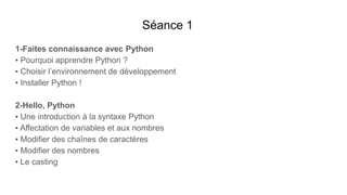 Séance 1
1-Faites connaissance avec Python
▪ Pourquoi apprendre Python ?
▪ Choisir l’environnement de développement
▪ Installer Python !
2-Hello, Python
▪ Une introduction à la syntaxe Python
▪ Affectation de variables et aux nombres
▪ Modifier des chaînes de caractères
▪ Modifier des nombres
▪ Le casting
 