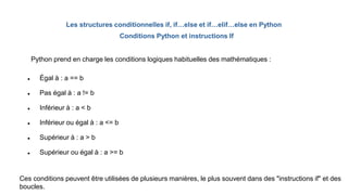 Les structures conditionnelles if, if…else et if…elif…else en Python
 Égal à : a == b
 Pas égal à : a != b
 Inférieur à : a < b
 Inférieur ou égal à : a <= b
 Supérieur à : a > b
 Supérieur ou égal à : a >= b
Ces conditions peuvent être utilisées de plusieurs manières, le plus souvent dans des "instructions if" et des
boucles.
Python prend en charge les conditions logiques habituelles des mathématiques :
Conditions Python et instructions If
 