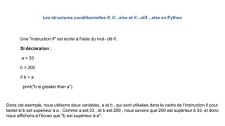 Les structures conditionnelles if, if…else et if…elif…else en Python
Une "instruction if" est écrite à l'aide du mot- clé if .
Si déclaration :
a = 33
b = 200
if b > a:
print("b is greater than a")
Dans cet exemple, nous utilisons deux variables, a et b , qui sont utilisées dans le cadre de l'instruction if pour
tester si b est supérieur à a . Comme a est 33 , et b est 200 , nous savons que 200 est supérieur à 33, et donc
nous affichons à l'écran que "b est supérieur à a".
 