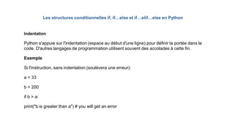 Indentation
Python s'appuie sur l'indentation (espace au début d'une ligne) pour définir la portée dans le
code. D'autres langages de programmation utilisent souvent des accolades à cette fin.
Exemple
Si l'instruction, sans indentation (soulèvera une erreur):
a = 33
b = 200
if b > a:
print("b is greater than a") # you will get an error
Les structures conditionnelles if, if…else et if…elif…else en Python
 