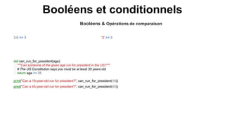Booléens et conditionnels
Booléens & Opérations de comparaison
'3' == 3
3.0 == 3
def can_run_for_president(age):
"""Can someone of the given age run for president in the US?"""
# The US Constitution says you must be at least 35 years old
return age >= 35
print("Can a 19-year-old run for president?", can_run_for_president(19))
print("Can a 45-year-old run for president?", can_run_for_president(45))
 