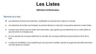 Les Listes
Éléments de la liste
 Les éléments de liste sont ordonnés, modifiables et autorisent les valeurs en double.
● Les éléments de la liste sont indexés, le premier élément a index [0], le deuxième élément a index [1]etc.
● Lorsque nous disons que les listes sont ordonnées, cela signifie que les éléments ont un ordre défini et
que cet ordre ne changera pas.
● Si vous ajoutez de nouveaux éléments à une liste, les nouveaux éléments seront placés à la fin de la
liste.
● La liste est modifiable, ce qui signifie que nous pouvons modifier, ajouter et supprimer des éléments dans
une liste après sa création.
Définition & Déclaration
 