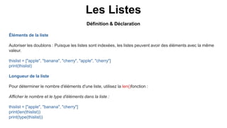 Les Listes
Éléments de la liste
Autoriser les doublons : Puisque les listes sont indexées, les listes peuvent avoir des éléments avec la même
valeur.
thislist = ["apple", "banana", "cherry", "apple", "cherry"]
print(thislist)
Longueur de la liste
Pour déterminer le nombre d'éléments d'une liste, utilisez la len()fonction :
Afficher le nombre et le type d'éléments dans la liste :
thislist = ["apple", "banana", "cherry"]
print(len(thislist))
print(type(thislist))
Définition & Déclaration
 